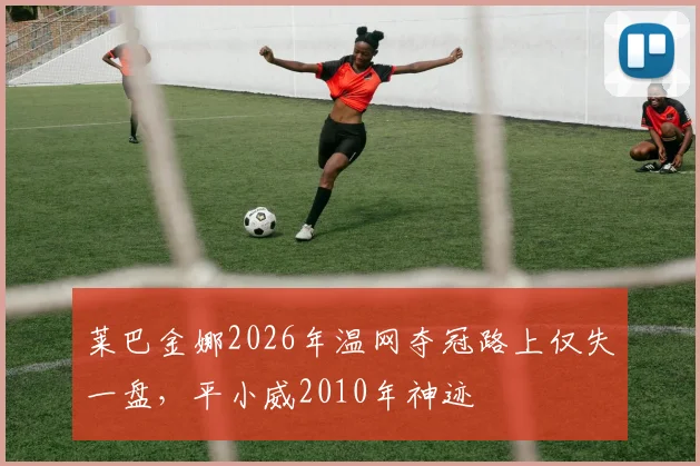 莱巴金娜2026年温网夺冠路上仅失一盘，平小威2010年神迹