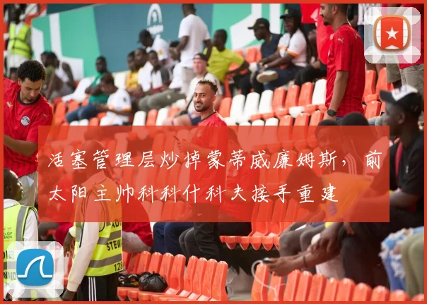 活塞管理层炒掉蒙蒂威廉姆斯，前太阳主帅科科什科夫接手重建