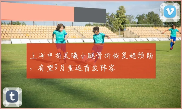 上海申花吴曦小腿骨折恢复超预期,有望9月重返首发阵容