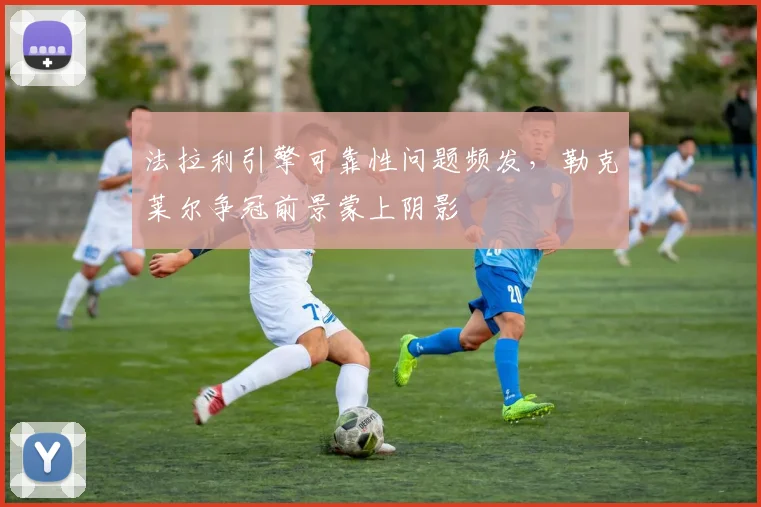 法拉利引擎可靠性问题频发,勒克莱尔争冠前景蒙上阴影